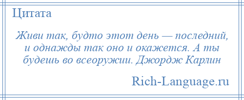 
    Живи так, будто этот день — последний, и однажды так оно и окажется. А ты будешь во всеоружии. Джордж Карлин