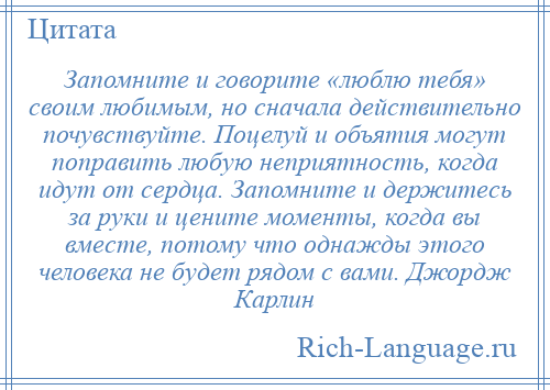 
    Запомните и говорите «люблю тебя» своим любимым, но сначала действительно почувствуйте. Поцелуй и объятия могут поправить любую неприятность, когда идут от сердца. Запомните и держитесь за руки и цените моменты, когда вы вместе, потому что однажды этого человека не будет рядом с вами. Джордж Карлин