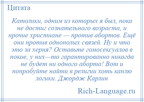 
    Католики, одним из которых я был, пока не достиг сознательного возраста, и прочие христиане — против абортов. Ещё они против однополых связей. Ну и что это за херня? Оставьте гомосексуалов в покое, у них—то гарантированно никогда не будет ни одного аборта! Вот и попробуйте найти в религии хоть каплю логики. Джордж Карлин