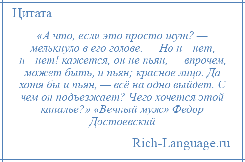 
    «А что, если это просто шут? — мелькнуло в его голове. — Но н—нет, н—нет! кажется, он не пьян, — впрочем, может быть, и пьян; красное лицо. Да хотя бы и пьян, — всё на одно выйдет. С чем он подъезжает? Чего хочется этой каналье?» «Вечный муж» Федор Достоевский