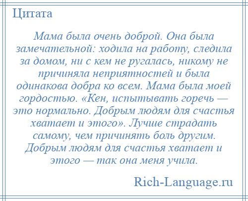 
    Мама была очень доброй. Она была замечательной: ходила на работу, следила за домом, ни с кем не ругалась, никому не причиняла неприятностей и была одинакова добра ко всем. Мама была моей гордостью. «Кен, испытывать горечь — это нормально. Добрым людям для счастья хватает и этого». Лучше страдать самому, чем причинять боль другим. Добрым людям для счастья хватает и этого — так она меня учила.