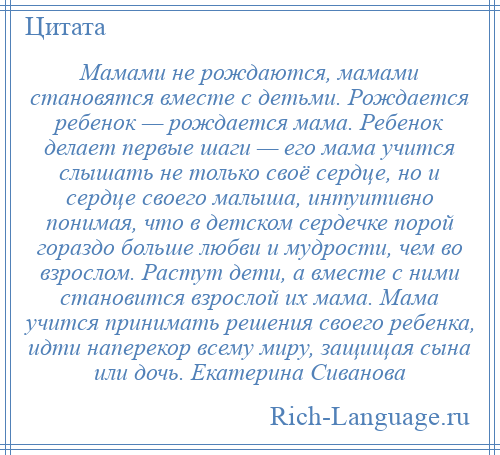 
    Мамами не рождаются, мамами становятся вместе с детьми. Рождается ребенок — рождается мама. Ребенок делает первые шаги — его мама учится слышать не только своё сердце, но и сердце своего малыша, интуитивно понимая, что в детском сердечке порой гораздо больше любви и мудрости, чем во взрослом. Растут дети, а вместе с ними становится взрослой их мама. Мама учится принимать решения своего ребенка, идти наперекор всему миру, защищая сына или дочь. Екатерина Сиванова