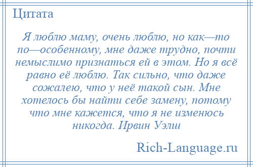 
    Я люблю маму, очень люблю, но как—то по—особенному, мне даже трудно, почти немыслимо признаться ей в этом. Но я всё равно её люблю. Так сильно, что даже сожалею, что у неё такой сын. Мне хотелось бы найти себе замену, потому что мне кажется, что я не изменюсь никогда. Ирвин Уэлш