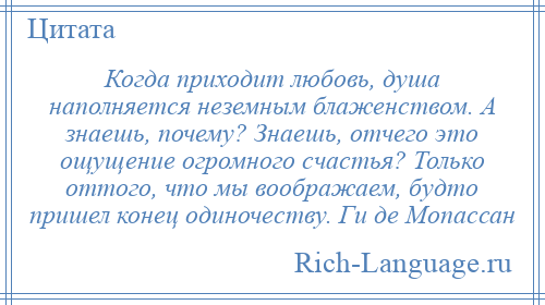 
    Когда приходит любовь, душа наполняется неземным блаженством. А знаешь, почему? Знаешь, отчего это ощущение огромного счастья? Только оттого, что мы воображаем, будто пришел конец одиночеству. Ги де Мопассан