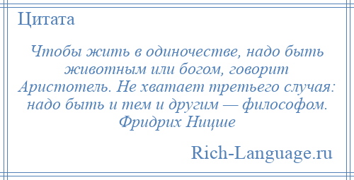 
    Чтобы жить в одиночестве, надо быть животным или богом, говорит Аристотель. Не хватает третьего случая: надо быть и тем и другим — философом. Фридрих Ницше