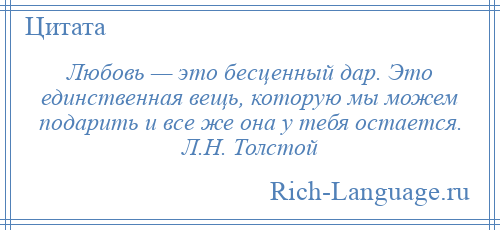 
    Любовь — это бесценный дар. Это единственная вещь, которую мы можем подарить и все же она у тебя остается. Л.Н. Толстой