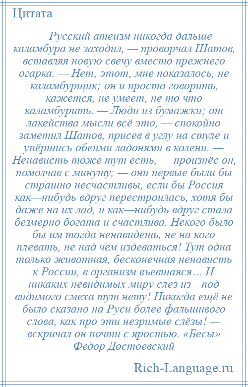 
    — Русский атеизм никогда дальше каламбура не заходил, — проворчал Шатов, вставляя новую свечу вместо прежнего огарка. — Нет, этот, мне показалось, не каламбурщик; он и просто говорить, кажется, не умеет, не то что каламбурить. — Люди из бумажки; от лакейства мысли всё это, — спокойно заметил Шатов, присев в углу на стуле и упёршись обеими ладонями в колени. — Ненависть тоже тут есть, — произнёс он, помолчав с минуту; — они первые были бы страшно несчастливы, если бы Россия как—нибудь вдруг перестроилась, хотя бы даже на их лад, и как—нибудь вдруг стала безмерно богата и счастлива. Некого было бы им тогда ненавидеть, не на кого плевать, не над чем издеваться! Тут одна только животная, бесконечная ненависть к России, в организм въевшаяся… И никаких невидимых миру слез из—под видимого смеха тут нету! Никогда ещё не было сказано на Руси более фальшивого слова, как про эти незримые слёзы! — вскричал он почти с яростью. «Бесы» Федор Достоевский