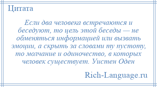 
    Если два человека встречаются и беседуют, то цель этой беседы — не обменяться информацией или вызвать эмоции, а скрыть за словами ту пустоту, то молчание и одиночество, в которых человек существует. Уистен Оден