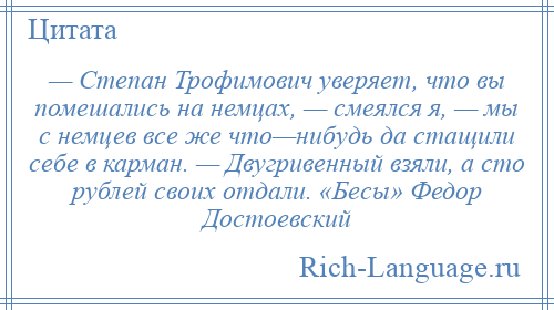 
    — Степан Трофимович уверяет, что вы помешались на немцах, — смеялся я, — мы с немцев все же что—нибудь да стащили себе в карман. — Двугривенный взяли, а сто рублей своих отдали. «Бесы» Федор Достоевский