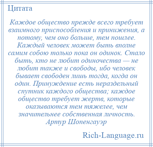 
    Каждое общество прежде всего требует взаимного приспособления и принижения, а потому, чем оно больше, тем пошлее. Каждый человек может быть вполне самим собою только пока он одинок. Стало быть, кто не любит одиночества — не любит также и свободы, ибо человек бывает свободен лишь тогда, когда он один. Принуждение есть нераздельный спутник каждого общества; каждое общество требует жертв, которые оказываются тем тяжелее, чем значительнее собственная личность. Артур Шопенгауэр