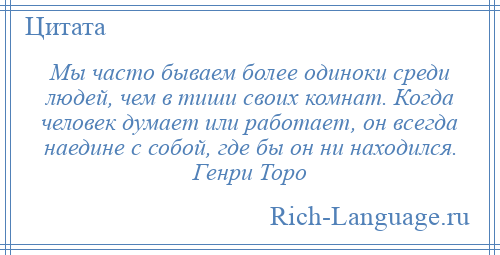 
    Мы часто бываем более одиноки среди людей, чем в тиши своих комнат. Когда человек думает или работает, он всегда наедине с собой, где бы он ни находился. Генри Торо