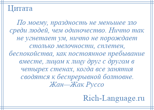 
    По моему, праздность не меньшее зло среди людей, чем одиночество. Ничто так не угнетает ум, ничто не порождает столько мелочности, сплетен, беспокойства, как постоянное пребывание вместе, лицом к лицу друг с другом в четырех стенах, когда все занятия сводятся к беспрерывной болтовне. Жан—Жак Руссо