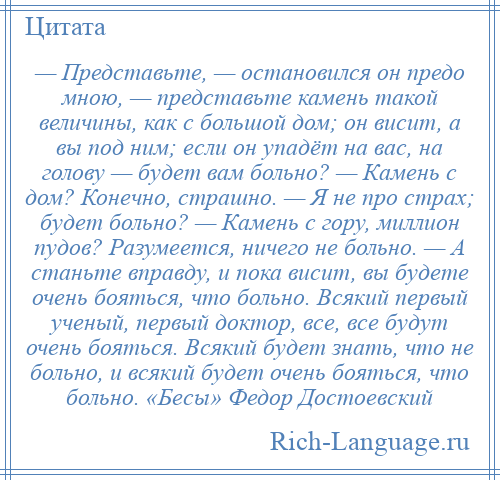 
    — Представьте, — остановился он предо мною, — представьте камень такой величины, как с большой дом; он висит, а вы под ним; если он упадёт на вас, на голову — будет вам больно? — Камень с дом? Конечно, страшно. — Я не про страх; будет больно? — Камень с гору, миллион пудов? Разумеется, ничего не больно. — А станьте вправду, и пока висит, вы будете очень бояться, что больно. Всякий первый ученый, первый доктор, все, все будут очень бояться. Всякий будет знать, что не больно, и всякий будет очень бояться, что больно. «Бесы» Федор Достоевский