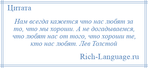 
    Нам всегда кажется что нас любят за то, что мы хороши. А не догадываемся, что любят нас от того, что хороши те, кто нас любят. Лев Толстой