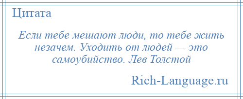 
    Если тебе мешают люди, то тебе жить незачем. Уходить от людей — это самоубийство. Лев Толстой