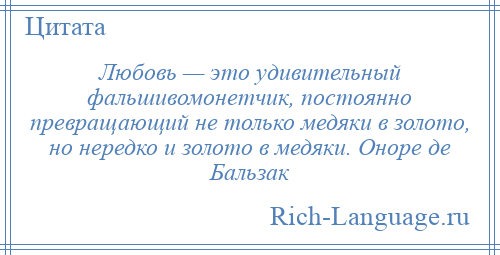 
    Любовь — это удивительный фальшивомонетчик, постоянно превращающий не только медяки в золото, но нередко и золото в медяки. Оноре де Бальзак