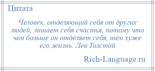 
    Человек, отделяющий себя от других людей, лишает себя счастья, потому что чем больше он отделяет себя, тем хуже его жизнь. Лев Толстой