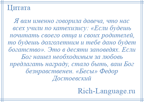 
    Я вам именно говорила давеча, что нас всех учили по катехизису: «Если будешь почитать своего отца и своих родителей, то будешь долголетним и тебе дано будет богатство». Это в десяти заповедях. Если Бог нашел необходимым за любовь предлагать награду, стало быть, ваш Бог безнравственен. «Бесы» Федор Достоевский