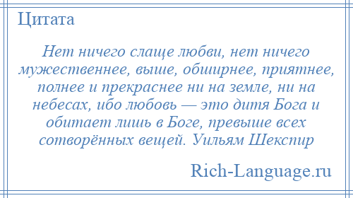 
    Нет ничего слаще любви, нет ничего мужественнее, выше, обширнее, приятнее, полнее и прекраснее ни на земле, ни на небесах, ибо любовь — это дитя Бога и обитает лишь в Боге, превыше всех сотворённых вещей. Уильям Шекспир