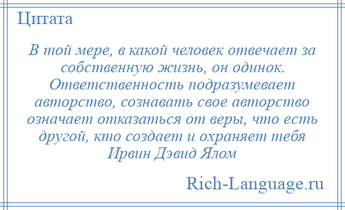 
    В той мере, в какой человек отвечает за собственную жизнь, он одинок. Ответственность подразумевает авторство, сознавать свое авторство означает отказаться от веры, что есть другой, кто создает и охраняет тебя Ирвин Дэвид Ялом