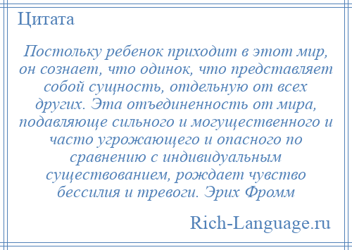 
    Постольку ребенок приходит в этот мир, он сознает, что одинок, что представляет собой сущность, отдельную от всех других. Эта отъединенность от мира, подавляюще сильного и могущественного и часто угрожающего и опасного по сравнению с индивидуальным существованием, рождает чувство бессилия и тревоги. Эрих Фромм