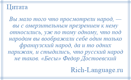 
    Вы мало того что просмотрели народ, — вы с омерзительным презрением к нему относились, уж по тому одному, что под народом вы воображали себе один только французский народ, да и то одних парижан, и стыдились, что русский народ не таков. «Бесы» Федор Достоевский