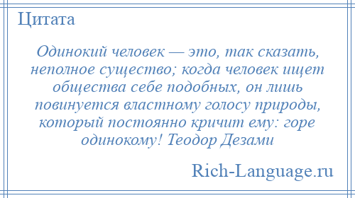 
    Одинокий человек — это, так сказать, неполное существо; когда человек ищет общества себе подобных, он лишь повинуется властному голосу природы, который постоянно кричит ему: горе одинокому! Теодор Дезами