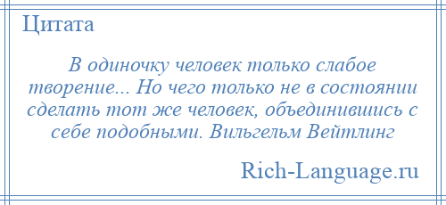 
    В одиночку человек только слабое творение... Но чего только не в состоянии сделать тот же человек, объединившись с себе подобными. Вильгельм Вейтлинг