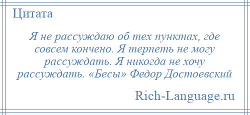 
    Я не рассуждаю об тех пунктах, где совсем кончено. Я терпеть не могу рассуждать. Я никогда не хочу рассуждать. «Бесы» Федор Достоевский