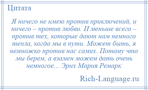 
    Я ничего не имею против приключений, и ничего – против любви. И меньше всего – против тех, которые дают нам немного тепла, когда мы в пути. Может быть, я немножко против нас самих. Потому что мы берем, а взамен можем дать очень немногое... Эрих Мария Ремарк