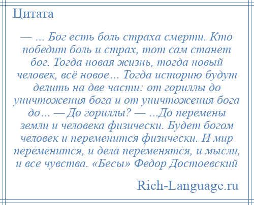 
    — … Бог есть боль страха смерти. Кто победит боль и страх, тот сам станет бог. Тогда новая жизнь, тогда новый человек, всё новое… Тогда историю будут делить на две части: от гориллы до уничтожения бога и от уничтожения бога до… — До гориллы? — …До перемены земли и человека физически. Будет богом человек и переменится физически. И мир переменится, и дела переменятся, и мысли, и все чувства. «Бесы» Федор Достоевский