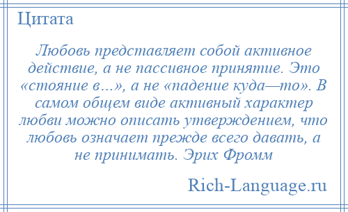 
    Любовь представляет собой активное действие, а не пассивное принятие. Это «стояние в…», а не «падение куда—то». В самом общем виде активный характер любви можно описать утверждением, что любовь означает прежде всего давать, а не принимать. Эрих Фромм