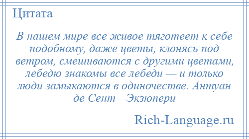 
    В нашем мире все живое тяготеет к себе подобному, даже цветы, клонясь под ветром, смешиваются с другими цветами, лебедю знакомы все лебеди — и только люди замыкаются в одиночестве. Антуан де Сент—Экзюпери