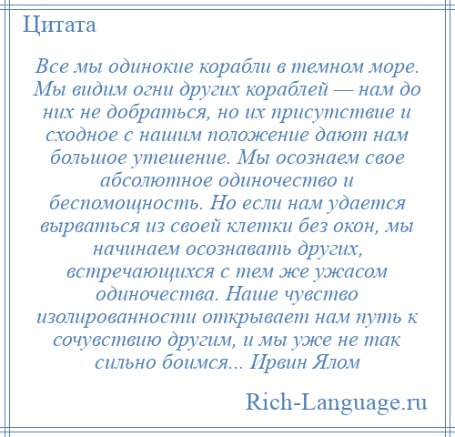 
    Все мы одинокие корабли в темном море. Мы видим огни других кораблей — нам до них не добраться, но их присутствие и сходное с нашим положение дают нам большое утешение. Мы осознаем свое абсолютное одиночество и беспомощность. Но если нам удается вырваться из своей клетки без окон, мы начинаем осознавать других, встречающихся с тем же ужасом одиночества. Наше чувство изолированности открывает нам путь к сочувствию другим, и мы уже не так сильно боимся... Ирвин Ялом