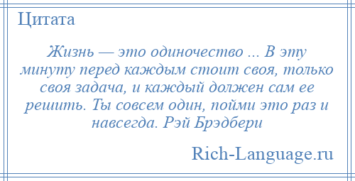 
    Жизнь — это одиночество ... В эту минуту перед каждым стоит своя, только своя задача, и каждый должен сам ее решить. Ты совсем один, пойми это раз и навсегда. Рэй Брэдбери