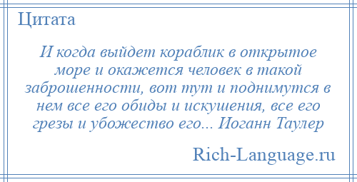 
    И когда выйдет кораблик в открытое море и окажется человек в такой заброшенности, вот тут и поднимутся в нем все его обиды и искушения, все его грезы и убожество его... Иоганн Таулер