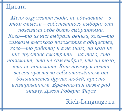 
    Меня окружают люди, не сделавшие – в этом смысле – собственного выбора: они позволили себе быть выбранными. Кого—то из них выбрали деньги, кого—то символы высокого положения в обществе, кого—то работа; и я не знаю, на кого из них грустнее смотреть – на того, кто понимает, что не сам выбрал, или на того, кто не понимает. Вот почему я почти всегда чувствую себя отделённым от большинства других людей, просто изолированным. Временами я даже рад этому. Джон Роберт Фаулз