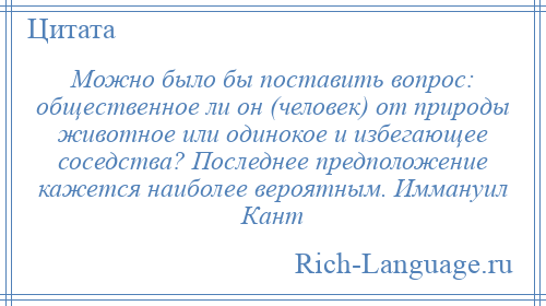 
    Можно было бы поставить вопрос: общественное ли он (человек) от природы животное или одинокое и избегающее соседства? Последнее предположение кажется наиболее вероятным. Иммануил Кант