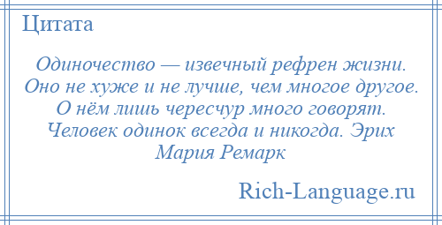 
    Одиночество — извечный рефрен жизни. Оно не хуже и не лучше, чем многое другое. О нём лишь чересчур много говорят. Человек одинок всегда и никогда. Эрих Мария Ремарк