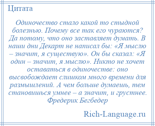 
    Одиночество стало какой то стыдной болезнью. Почему все так его чураются? Да потому, что оно заставляет думать. В наши дни Декарт не написал бы: «Я мыслю – значит, я существую». Он бы сказал: «Я один – значит, я мыслю». Никто не хочет оставаться в одиночестве: оно высвобождает слишком много времени для размышлений. А чем больше думаешь, тем становишься умнее – а значит, и грустнее. Фредерик Бегбедер