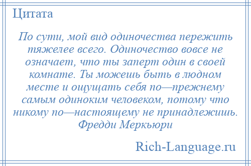 
    По сути, мой вид одиночества пережить тяжелее всего. Одиночество вовсе не означает, что ты заперт один в своей комнате. Ты можешь быть в людном месте и ощущать себя по—прежнему самым одиноким человеком, потому что никому по—настоящему не принадлежишь. Фредди Меркьюри