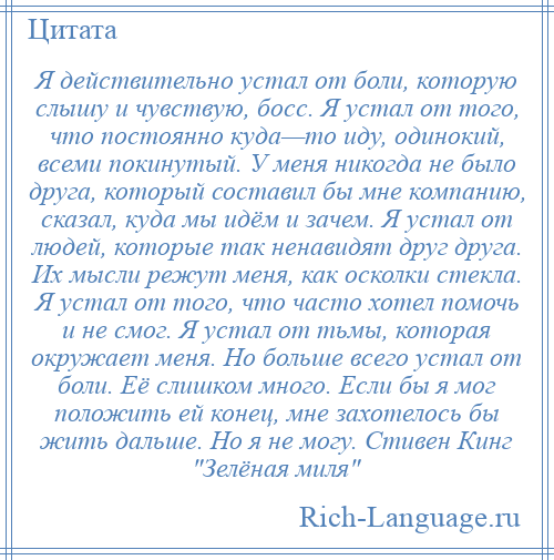 
    Я действительно устал от боли, которую слышу и чувствую, босс. Я устал от того, что постоянно куда—то иду, одинокий, всеми покинутый. У меня никогда не было друга, который составил бы мне компанию, сказал, куда мы идём и зачем. Я устал от людей, которые так ненавидят друг друга. Их мысли режут меня, как осколки стекла. Я устал от того, что часто хотел помочь и не смог. Я устал от тьмы, которая окружает меня. Но больше всего устал от боли. Её слишком много. Если бы я мог положить ей конец, мне захотелось бы жить дальше. Но я не могу. Стивен Кинг Зелёная миля 