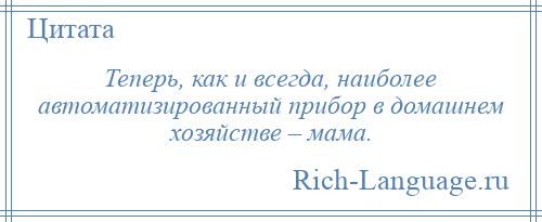 
    Теперь, как и всегда, наиболее автоматизированный прибор в домашнем хозяйстве – мама.