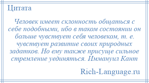 
    Человек имеет склонность общаться с себе подобными, ибо в таком состоянии он больше чувствует себя человеком, т. е. чувствует развитие своих природных задатков. Но ему также присуще сильное стремление уединяться. Иммануил Кант