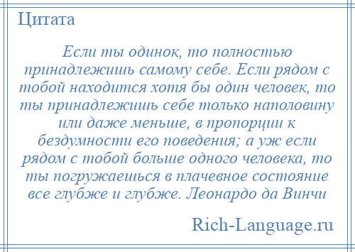 
    Если ты одинок, то полностью принадлежишь самому себе. Если рядом с тобой находится хотя бы один человек, то ты принадлежишь себе только наполовину или даже меньше, в пропорции к бездумности его поведения; а уж если рядом с тобой больше одного человека, то ты погружаешься в плачевное состояние все глубже и глубже. Леонардо да Винчи