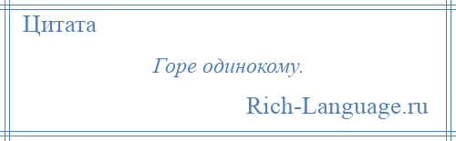 
    Горе одинокому.