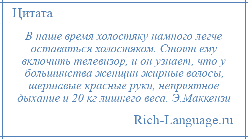 
    В наше время холостяку намного легче оставаться холостяком. Стоит ему включить телевизор, и он узнает, что у большинства женщин жирные волосы, шершавые красные руки, неприятное дыхание и 20 кг лишнего веса. Э.Маккензи