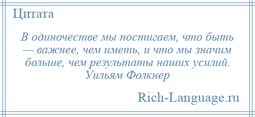 
    В одиночестве мы постигаем, что быть — важнее, чем иметь, и что мы значим больше, чем результаты наших усилий. Уильям Фолкнер