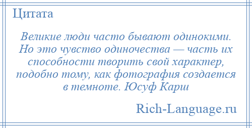 
    Великие люди часто бывают одинокими. Но это чувство одиночества — часть их способности творить свой характер, подобно тому, как фотография создается в темноте. Юсуф Карш