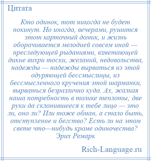 
    Кто одинок, тот никогда не будет покинут. Но иногда, вечерами, рушится этот карточный домик, и жизнь оборачивается мелодией совсем иной — преследующей рыданиями, взметающей дикие вихри тоски, желаний, недовольства, надежды — надежды вырваться из этой одуряющей бессмыслицы, из бессмысленного кручения этой шарманки, вырваться безразлично куда. Ах, жалкая наша потребность в толике теплоты; две руки да склонившееся к тебе лицо — это ли, оно ли? Или тоже обман, а стало быть, отступление и бегство? Есть ли на этом свете что—нибудь кроме одиночества? Эрих Ремарк